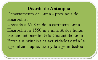 Rectángulo redondeado: Distrito de Antioquia  Departamento de Lima - provincia de Huarochiri  Ubicado a 65 Km de la carretera Lima- Huarochiri a 1550 m.s.n.m. A dos horas aproximadamente de la Ciudad de Lima. Entre sus principales actividades están la agricultura, apicultura y la agroindustria.     