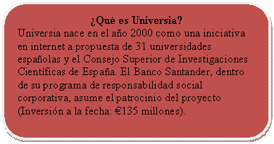 Rectángulo redondeado: ¿Qué es Universia?  Universia nace en el año 2000 como una iniciativa en internet a propuesta de 31 universidades españolas y el Consejo Superior de Investigaciones Científicas de España. El Banco Santander, dentro de su programa de responsabilidad social corporativa, asume el patrocinio del proyecto (Inversión a la fecha: €135 millones).    