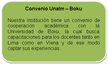 Rectángulo redondeado: Convenio Unalm – Boku    Nuestra institución tiene un convenio de cooperación académica con la Universidad de Boku, la cual busca capacitaciones para los docentes tanto en Lima como en Viena y de ese modo captar sus experiencias.     