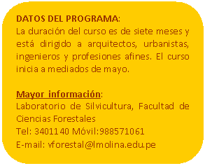 Rectángulo redondeado: DATOS DEL PROGRAMA:  La duración del curso es de siete meses y está dirigido a arquitectos, urbanistas, ingenieros y profesiones afines. El curso inicia a mediados de mayo.    Mayor  información:   Laboratorio de Silvicultura, Facultad de Ciencias Forestales   Tel: 3401140 Móvil:988571061   E-mail: vforestal@lmolina.edu.pe           