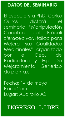 Cuadro de texto: DATOS DEL SEMINARIO    El especialista PhD. Carlos Quirós dictará el seminario “Manipulación Genética del Brócoli oleracea var. Italica para Mejorar sus Cualidades Medicinales”, organizado por el Dep. de Horticultura y Esp. De Mejoramiento Genético de plantas.    Fecha: 14 de mayo   Hora: 2pm   Lugar: Auditorio A2    INGRESO LIBRE  