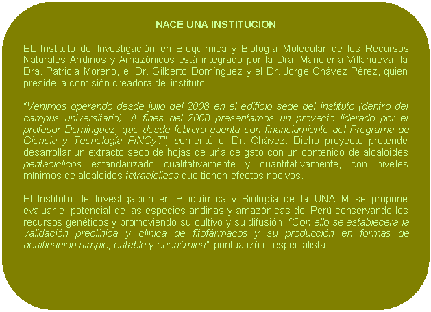 Rectángulo redondeado: NACE UNA INSTITUCION EL Instituto de Investigación en Bioquímica y Biología Molecular de los Recursos Naturales Andinos y Amazónicos está integrado por la Dra. Marielena Villanueva, la Dra. Patricia Moreno, el Dr. Gilberto Domínguez y el Dr. Jorge Chávez Pérez, quien preside la comisión creadora del instituto. “Venimos operando desde julio del 2008 en el edificio sede del instituto (dentro del campus universitario). A fines del 2008 presentamos un proyecto liderado por el profesor Domínguez, que desde febrero cuenta con financiamiento del Programa de Ciencia y Tecnología FINCyT”, comentó el Dr. Chávez. Dicho proyecto pretende desarrollar un extracto seco de hojas de uña de gato con un contenido de alcaloides pentacíclicos estandarizado cualitativamente y cuantitativamente, con niveles mínimos de alcaloides tetracíclicos que tienen efectos nocivos. El Instituto de Investigación en Bioquímica y Biología de la UNALM se propone evaluar el potencial de las especies andinas y amazónicas del Perú conservando los recursos genéticos y promoviendo su cultivo y su difusión. “Con ello se establecerá la validación preclínica y clínica de fitofármacos y su producción en formas de dosificación simple, estable y económica”, puntualizó el especialista.