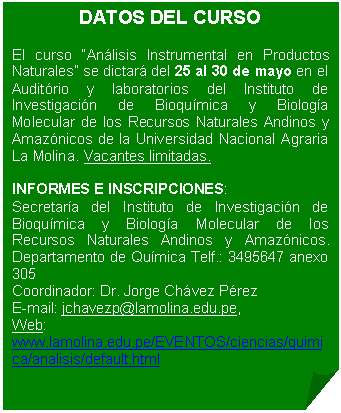 Esquina doblada: DATOS DEL CURSO El curso “Análisis Instrumental en Productos Naturales” se dictará del 25 al 30 de mayo en el Auditório y laboratorios del Instituto de Investigación de Bioquímica y Biología Molecular de los Recursos Naturales Andinos y Amazónicos de la Universidad Nacional Agraria La Molina. Vacantes limitadas. INFORMES E INSCRIPCIONES: Secretaría del Instituto de Investigación de Bioquímica y Biología Molecular de los Recursos Naturales Andinos y Amazónicos. Departamento de Química Telf.: 3495647 anexo 305 Coordinador: Dr. Jorge Chávez Pérez E-mail: jchavezp@lamolina.edu.pe, Web: www.lamolina.edu.pe/EVENTOS/ciencias/quimica/analisis/default.html
