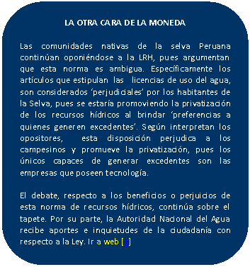 Rectángulo redondeado: LA OTRA CARA DE LA MONEDA    Las comunidades nativas de la selva Peruana continúan oponiéndose a la LRH, pues argumentan  que esta norma es ambigua. Específicamente los artículos que estipulan  las   licencias de uso del agua, son considerados ‘perjudiciales’ por los habitantes de la Selva, pues se estaría promoviendo la privatización de los recursos hídricos al brindar ‘preferencias a quienes generen excedentes’. Según interpretan los opositores,  esta disposición perjudica a los campesinos y promueve la privatización, pues los únicos capaces de generar excedentes son las empresas que poseen tecnología.    El debate, respecto a los beneficios o perjuicios de esta norma de recursos hídricos, continúa sobre el tapete. Por su parte, la Autoridad Nacional del Agua recibe aportes e inquietudes de la ciudadanía con respecto a la Ley. Ir a web [+]    
