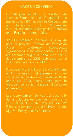 Rectángulo redondeado: NACE UN CONVENIO    El 9 de julio del 2008,  el Ministerio de Asuntos Exteriores y de Cooperación, a través de la AECI, publicó la Convocatoria al Programa de Cooperación Interuniversitaria e Investigación Científica entre España e Iberoamérica.     La USC presentó una solicitud de ayuda para el proyecto “Centro de Formación Rural y Extensión Universitaria Agropecuaria e Industria Lactea”, el cual fue aprobado según la Resolución del 17 de diciembre de 2008 publicada en el BOE del 7 de enero de 2009.    De esta forma, la USC y la UNALM firman, el 10 de marzo del presente año, un convenio de colaboración hasta el 08 de enero del 2010, fecha límite para la ejecución de las actividades implicadas en el proyecto.    Los responsables técnicos del desarrollo de la colaboración son, por parte de la USC, el Dr. D. Juan Francisco Méndez Dónela; y por parte de la UNALM, la Ing. Mg. Sc. Fanny Ludeña Urquizo.  
