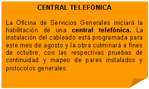 Esquina doblada: CENTRAL TELEFÓNICA    La Oficina de Servicios Generales iniciará la habilitación de una central telefónica. La instalación del cableado está programada para este mes de agosto y la obra culminará a fines de octubre, con las respectivas pruebas de continuidad y mapeo de pares instalados y protocolos generales.  