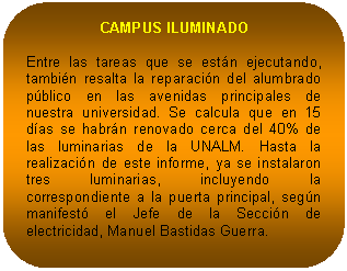 Rectángulo redondeado: CAMPUS ILUMINADO Entre las tareas que se están ejecutando, también resalta la reparación del alumbrado público en las avenidas principales de nuestra universidad. Se calcula que en 15 días se habrán renovado cerca del 40% de las luminarias de la UNALM. Hasta la realización de este informe, ya se instalaron tres luminarias, incluyendo la correspondiente a la puerta principal, según manifestó el Jefe de la Sección de electricidad, Manuel Bastidas Guerra.