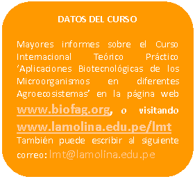 Rectángulo redondeado: DATOS DEL CURSO Mayores informes sobre el Curso Internacional Teórico Práctico ‘Aplicaciones Biotecnológicas de los Microorganismos en diferentes Agroecosistemas’ en la página web www.biofag.org, o visitando www.lamolina.edu.pe/lmt También puede escribir al siguiente correo: lmt@lamolina.edu.pe
