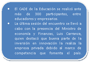 Rectángulo redondeado: • El CADE de la Educación se realizó ante más de 300 participantes, entre educadores y empresarios. • La última sesión del encuentro se llevó a cabo con la presencia del Ministro de economía y Finanzas, Luis Carranza, quien destacó que buena parte de la inversión en innovación la realiza la empresa privada debido al marco de competencia que fomenta el país.