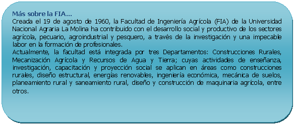 Rectángulo redondeado: Más sobre la FIA… Creada el 19 de agosto de 1960, la Facultad de Ingeniería Agrícola (FIA) de la Universidad Nacional Agraria La Molina ha contribuido con el desarrollo social y productivo de los sectores agrícola, pecuario, agroindustrial y pesquero, a través de la investigación y una impecable labor en la formación de profesionales. Actualmente, la facultad está integrada por tres Departamentos: Construcciones Rurales, Mecanización Agrícola y Recursos de Agua y Tierra; cuyas actividades de enseñanza, investigación, capacitación y proyección social se aplican en áreas como construcciones rurales, diseño estructural, energías renovables, ingeniería económica, mecánica de suelos, planeamiento rural y saneamiento rural, diseño y construcción de maquinaria agrícola, entre otros.