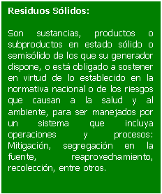 Cuadro de texto: Residuos Sólidos:    Son sustancias, productos o subproductos en estado sólido o semisólido de los que su generador dispone, o está obligado a sostener en virtud de lo establecido en la normativa nacional o de los riesgos que causan a la salud y al ambiente, para ser manejados por un sistema que incluya operaciones y procesos: Mitigación, segregación en la fuente, reaprovechamiento, recolección, entre otros.  