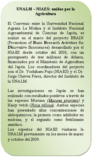 Rectángulo redondeado: UNALM – NIAES: unidos por la Agricultura El Convenio entre la Universidad Nacional Agraria La Molina y el Instituto Nacional Agroambiental de Ciencias de Japón, se realizó en el marco del proyecto BRAIN (Promotion of Basic Research Activities for INnovative Biosciences) desarrollado por el NIAES desde octubre del 2008, con un presupuesto de tres millones de dólares, financiados por el Ministerio de Agricultura del Japón. Los coordinadores del proyecto son el Dr. Yoshiharu Fujii (NIAES) y el Dr. Jorge Chávez Pérez, director del Instituto de la UNALM. Las investigaciones en Japón se han realizado con resultados positivos a través de las especies Mucuna (Mucuna pruriens) y Hairy vetch (Vicia villosa). Ambas especies han presentado altas concentraciones de aleloquímicos; la primera como inhibidor en malezas, y el segundo como fertilizante sintético. Los expertos del NIAES visitaron la UNALM previamente en los meses de marzo y octubre del 2009.