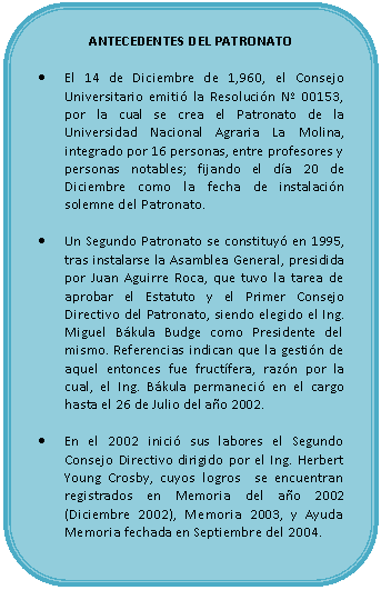 Rectángulo redondeado: ANTECEDENTES DEL PATRONATO    •	El 14 de Diciembre de 1,960, el Consejo Universitario emitió la Resolución Nº 00153, por la cual se crea el Patronato de la Universidad Nacional Agraria La Molina, integrado por 16 personas, entre profesores y personas notables; fijando el día 20 de Diciembre como la fecha de instalación solemne del Patronato.    •	Un Segundo Patronato se constituyó en 1995, tras instalarse la Asamblea General, presidida por Juan Aguirre Roca, que tuvo la tarea de aprobar el Estatuto y el Primer Consejo Directivo del Patronato, siendo elegido el Ing. Miguel Bákula Budge como Presidente del mismo. Referencias indican que la gestión de aquel entonces fue fructífera, razón por la cual, el Ing. Bákula permaneció en el cargo hasta el 26 de Julio del año 2002.    •	En el 2002 inició sus labores el Segundo Consejo Directivo dirigido por el Ing. Herbert Young Crosby, cuyos logros  se encuentran registrados en Memoria del año 2002 (Diciembre 2002), Memoria 2003, y Ayuda Memoria fechada en Septiembre del 2004.    
