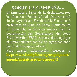 Rectángulo redondeado: SOBRE LA CAMPAÑA… El itinerario a favor de la declaración por las Naciones Unidas del Año Internacional de la Agricultura Familiar-AIAF comenzó en febrero del 2008, en Roma. Actualmente se desarrolla en diversos niveles bajo la coordinación del Secretariado del Foro Rural Mundial-FRM, tratando de congregar el mayor número posible de organizaciones que le den su apoyo oficial. Para mayor información ingresar a http://www.familyfarmingcampaign.net/agenda/default.asp?id=es&pag=2