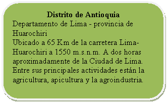 Rectángulo redondeado: Distrito de Antioquia Departamento de Lima - provincia de Huarochiri Ubicado a 65 Km de la carretera Lima- Huarochiri a 1550 m.s.n.m. A dos horas aproximadamente de la Ciudad de Lima. Entre sus principales actividades están la agricultura, apicultura y la agroindustria.