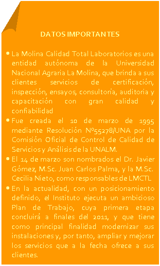 Esquina doblada: DATOS IMPORTANTES • La Molina Calidad Total Laboratorios es una entidad autónoma de la Universidad Nacional Agraria La Molina, que brinda a sus clientes servicios de certificación, inspección, ensayos, consultoría, auditoria y capacitación con gran calidad y confiabilidad • Fue creada el 10 de marzo de 1995 mediante Resolución Nº55278/UNA por la Comisión Oficial de Control de Calidad de Servicios y Análisis de la UNALM. • El 14 de marzo son nombrados el Dr. Javier Gómez, M.Sc. Juan Carlos Palma, y la M.Sc. Cecilia Nieto, como responsables de LMCTL • En la actualidad, con un posicionamiento definido, el Instituto ejecuta un ambicioso Plan de Trabajo, cuya primera etapa concluirá a finales del 2011, y que tiene como principal finalidad modernizar sus instalaciones y, por tanto, ampliar y mejorar los servicios que a la fecha ofrece a sus clientes.