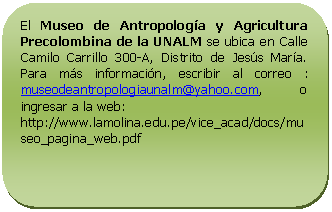 Rectángulo redondeado: El Museo de Antropología y Agricultura Precolombina de la UNALM se ubica en Calle Camilo Carrillo 300-A, Distrito de Jesús María. Para más información, escribir al correo : museodeantropologiaunalm@yahoo.com, o ingresar a la web: http://www.lamolina.edu.pe/vice_acad/docs/museo_pagina_web.pdf