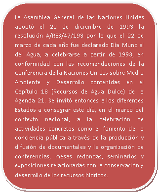 Rectángulo redondeado: La Asamblea General de las Naciones Unidas adoptó el 22 de diciembre de 1993 la resolución A/RES/47/193 por la que el 22 de marzo de cada año fue declarado Día Mundial del Agua, a celebrarse a partir de 1993, en conformidad con las recomendaciones de la Conferencia de la Naciones Unidas sobre Medio Ambiente y Desarrollo contenidas en el Capítulo 18 (Recursos de Agua Dulce) de la Agenda 21. Se invitó entonces a los diferentes Estados a consagrar este día, en el marco del contexto nacional, a la celebración de actividades concretas como el fomento de la conciencia pública a través de la producción y difusión de documentales y la organización de conferencias, mesas redondas, seminarios y exposiciones relacionadas con la conservación y desarrollo de los recursos hídricos.
