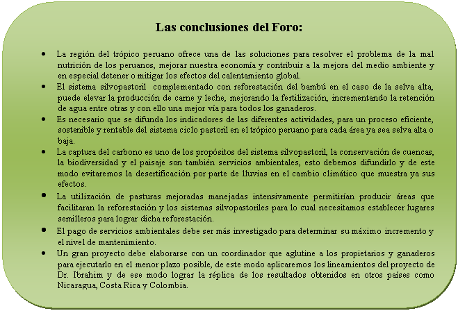Rectángulo redondeado: Las conclusiones del Foro: • La región del trópico peruano ofrece una de las soluciones para resolver el problema de la mal nutrición de los peruanos, mejorar nuestra economía y contribuir a la mejora del medio ambiente y en especial detener o mitigar los efectos del calentamiento global. • El sistema silvopastoril complementado con reforestación del bambú en el caso de la selva alta, puede elevar la producción de carne y leche, mejorando la fertilización, incrementando la retención de agua entre otras y con ello una mejor vía para todos los ganaderos. • Es necesario que se difunda los indicadores de las diferentes actividades, para un proceso eficiente, sostenible y rentable del sistema ciclo pastoril en el trópico peruano para cada área ya sea selva alta o baja. • La captura del carbono es uno de los propósitos del sistema silvopastoril, la conservación de cuencas, la biodiversidad y el paisaje son también servicios ambientales, esto debemos difundirlo y de este modo evitaremos la desertificación por parte de lluvias en el cambio climático que muestra ya sus efectos. • La utilización de pasturas mejoradas manejadas intensivamente permitirían producir áreas que facilitaran la reforestación y los sistemas silvopastoriles para lo cual necesitamos establecer lugares semilleros para lograr dicha reforestación. • El pago de servicios ambientales debe ser más investigado para determinar su máximo incremento y el nivel de mantenimiento. • Un gran proyecto debe elaborarse con un coordinador que aglutine a los propietarios y ganaderos para ejecutarlo en el menor plazo posible, de este modo aplicaremos los lineamientos del proyecto de Dr. Ibrahim y de ese modo lograr la réplica de los resultados obtenidos en otros países como Nicaragua, Costa Rica y Colombia.
