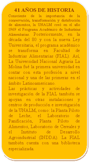 Rectángulo redondeado: 41 AÑOS DE HISTORIA Consciente de la importancia de la conservación, transformación y distribución de alimentos, la UNALM creó en el año 1969 el Programa Académico de Industrias Alimentarias. Posteriormente, en la década del 80 y con la nueva Ley Universitaria, el programa académico se transforma en Facultad de Industrias Alimentarias (FIAL). Así, La Universidad Nacional Agraria La Molina fué la primera universidad en contar con esta profesión a nivel nacional y una de las primeras en el ámbito Latinoamericano. Las prácticas y actividades de investigación de la FIAL también se apoyan en otras instalaciones y centros de producción e investigación de la UNALM, como: la Planta Piloto de Leche, el Laboratorio de Panificación, Planta Piloto de Alimentos, Laboratorio de Cereales y el Instituto de Desarrollo Agroindustrial (INDDA). La FIAL también cuenta con una biblioteca especializada.