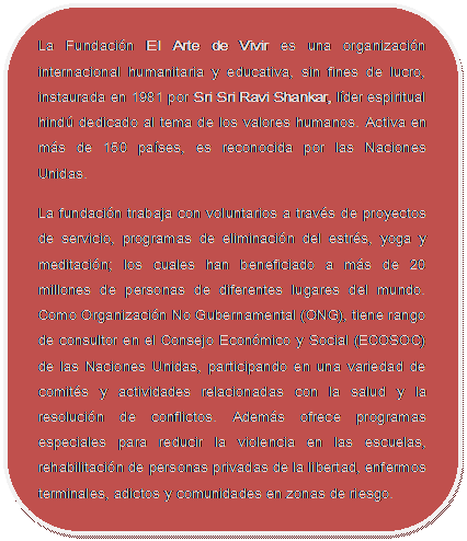Rectángulo redondeado: La Fundación El Arte de Vivir es una organización internacional humanitaria y educativa, sin fines de lucro, instaurada en 1981 por Sri Sri Ravi Shankar, líder espiritual hindú dedicado al tema de los valores humanos. Activa en más de 150 países, es reconocida por las Naciones Unidas. La fundación trabaja con voluntarios a través de proyectos de servicio, programas de eliminación del estrés, yoga y meditación; los cuales han beneficiado a más de 20 millones de personas de diferentes lugares del mundo. Como Organización No Gubernamental (ONG), tiene rango de consultor en el Consejo Económico y Social (ECOSOC) de las Naciones Unidas, participando en una variedad de comités y actividades relacionadas con la salud y la resolución de conflictos. Además ofrece programas especiales para reducir la violencia en las escuelas, rehabilitación de personas privadas de la libertad, enfermos terminales, adictos y comunidades en zonas de riesgo.