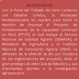 Rectángulo redondeado: ANTECEDENTES Con la firma del Tratado de Libre Comercio con Estados Unidos, la Embajada Norteamericana en nuestro país tomó la decisión de financiar el Proyecto de Fortalecimiento de la Capacidad Comercial en Perú (PTCP), el cual incluye al Servicio Nacional de Sanidad Agraria (SENASA), el Ministerio de Agricultura y el Instituto Nacional de Innovación Agraria (INIA). La adhesión de la UNALM se dio por iniciativa de los organizadores del proyecto, dado el gran prestigio de esta Casa de Estudios, y sus importantes aportes a la investigación agropecuaria.