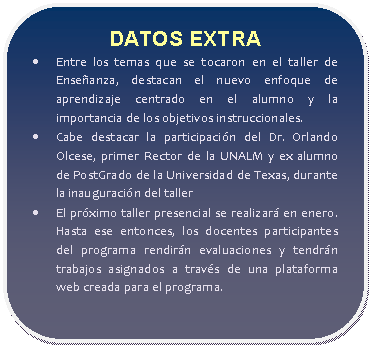 Rectángulo redondeado: DATOS EXTRA  •	Entre los temas que se tocaron en el taller de Enseñanza, destacan el nuevo enfoque de aprendizaje centrado en el alumno y la importancia de los objetivos instruccionales.  •	Cabe destacar la participación del Dr. Orlando Olcese, primer Rector de la UNALM y ex alumno de PostGrado de la Universidad de Texas, durante la inauguración del taller  •	El próximo taller presencial se realizará en enero. Hasta ese entonces, los docentes participantes del programa rendirán evaluaciones y tendrán trabajos asignados a través de una plataforma web creada para el programa.   