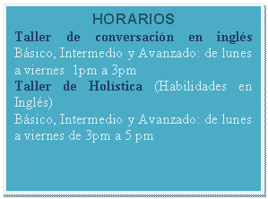 Cuadro de texto: HORARIOS  Taller de conversación en inglés  Básico, Intermedio y Avanzado: de lunes a viernes  1pm a 3pm  Taller de Holística (Habilidades en Inglés)  Básico, Intermedio y Avanzado: de lunes a viernes de 3pm a 5 pm    
